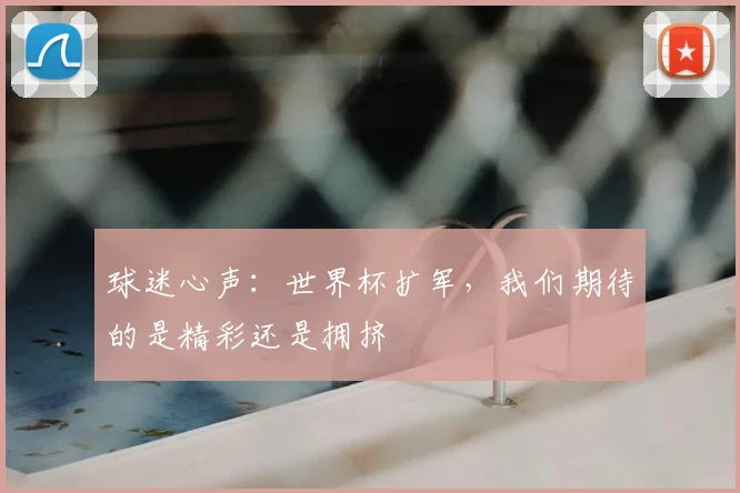 球迷心声：世界杯扩军，我们期待的是精彩还是拥挤