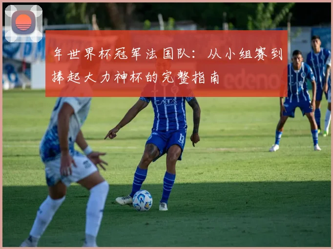 年世界杯冠军法国队：从小组赛到捧起大力神杯的完整指南