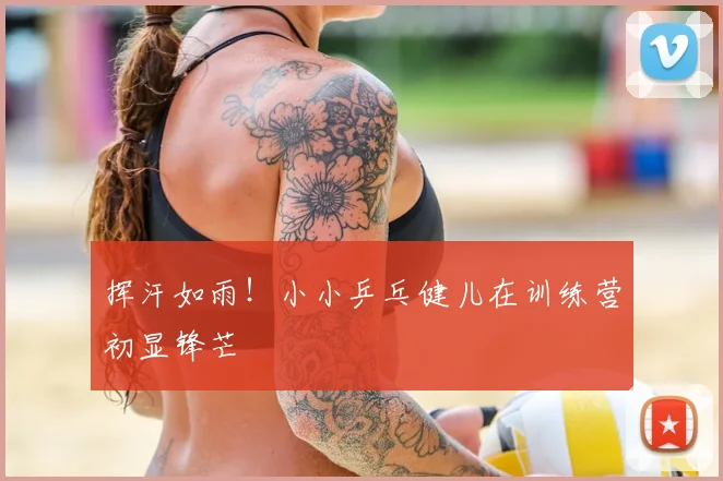 挥汗如雨！小小乒乓健儿在训练营初显锋芒
