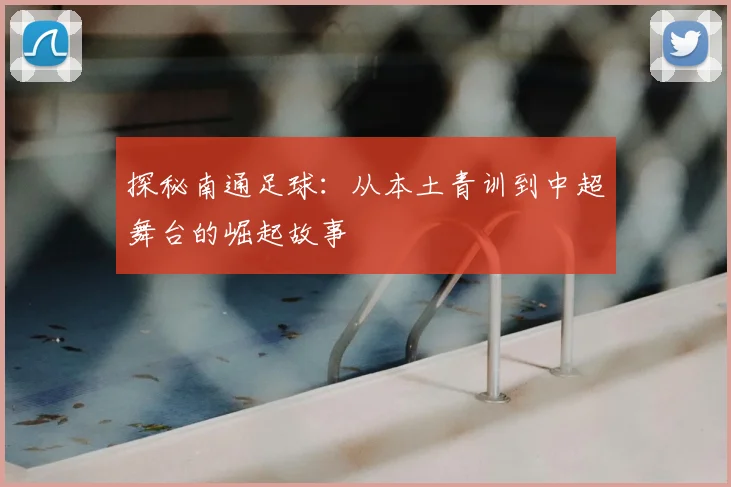 探秘南通足球：从本土青训到中超舞台的崛起故事