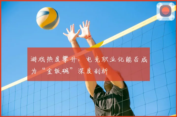 游戏热度攀升，电竞职业化能否成为“金饭碗”深度剖析