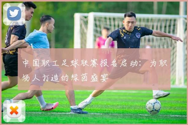 中国职工足球联赛报名启动：为职场人打造的绿茵盛宴