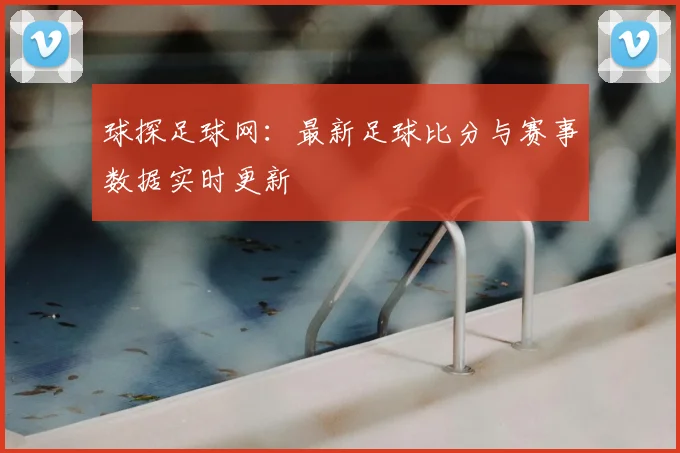 球探足球网：最新足球比分与赛事数据实时更新