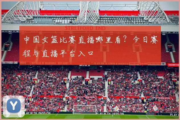 中国女篮比赛直播哪里看?今日赛程与直播平台入口