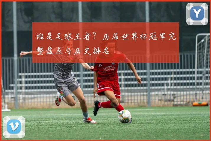 谁是足球王者？历届世界杯冠军完整盘点与历史排名