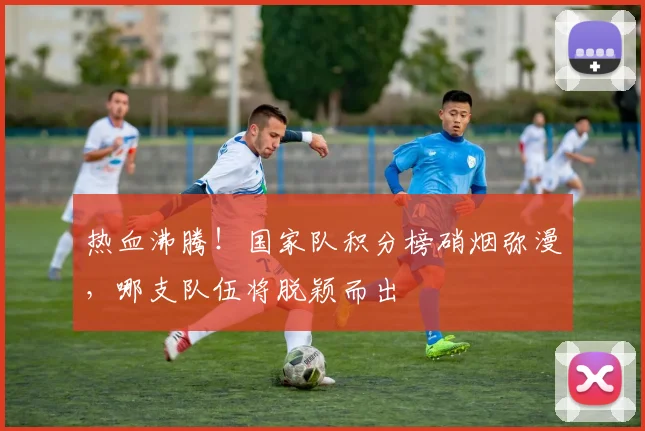热血沸腾！国家队积分榜硝烟弥漫，哪支队伍将脱颖而出