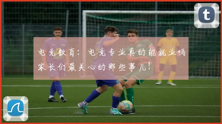 电竞教育：电竞专业真的能就业吗家长们最关心的那些事儿！