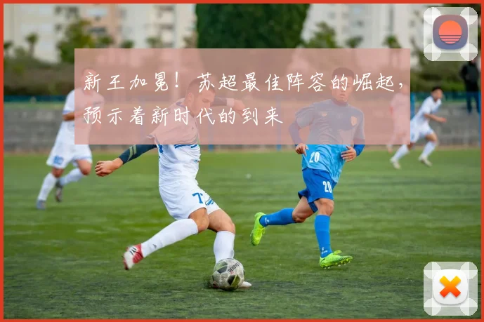 新王加冕！苏超最佳阵容的崛起，预示着新时代的到来