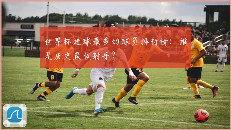 世界杯进球最多的球员排行榜：谁是历史最佳射手？